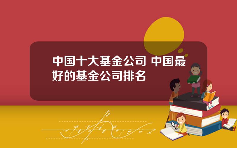 中国十大基金公司 中国最好的基金公司排名